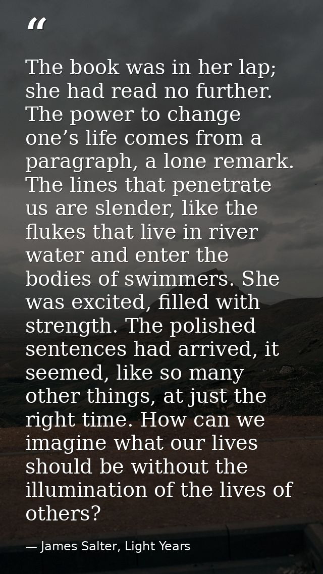 The book was in her lap; she had read no further. The power to change one’s life comes from a paragraph, a lone remark.  — James Salter, Light Years