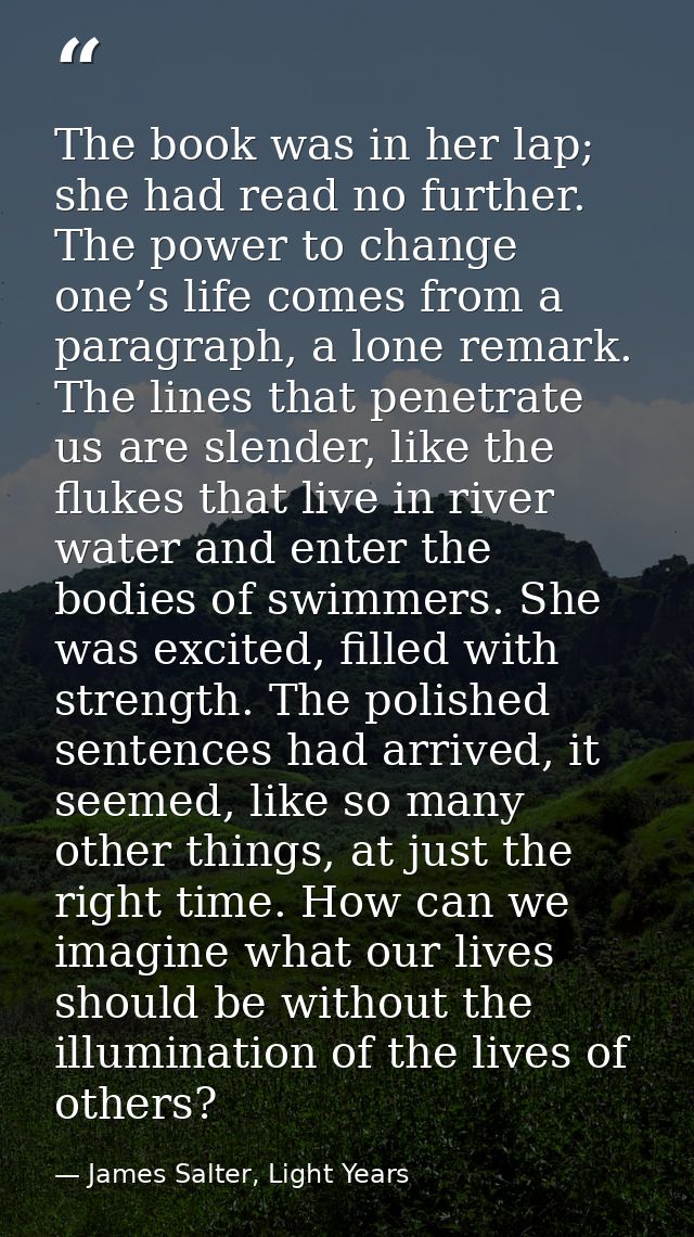 The book was in her lap; she had read no further. The power to change one’s life comes from a paragraph, a lone remark.  — James Salter, Light Years