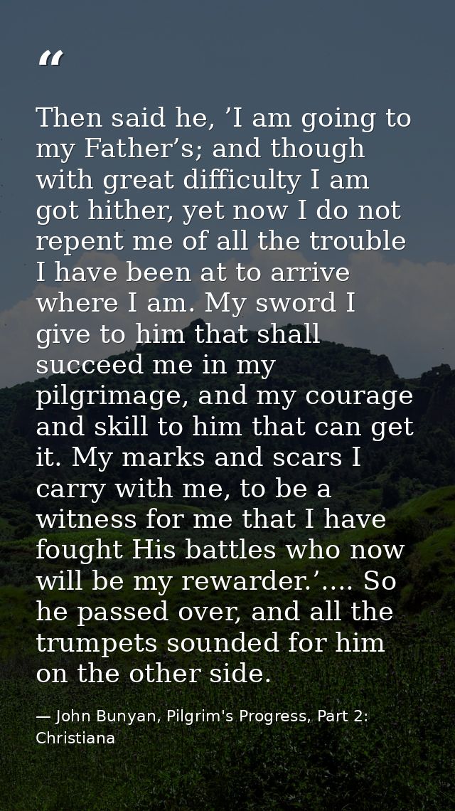 Then said he, ’I am going to my Father’s; and though with great difficulty I am got hither, yet now I do not repent me o — John Bunyan, Pilgrim's Progress, Part 2: Christiana