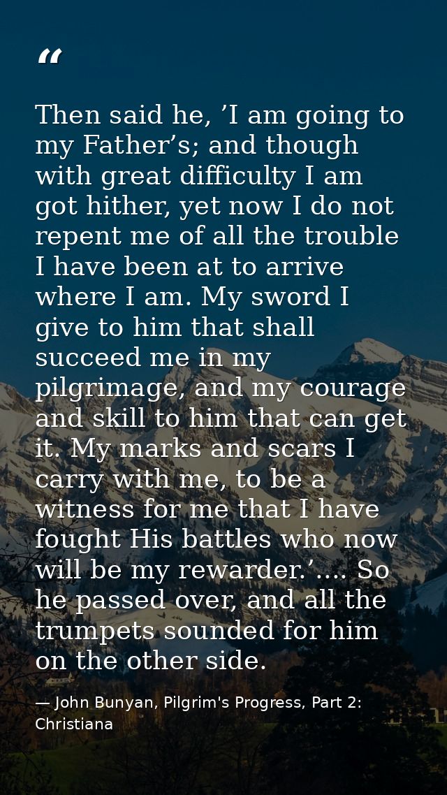 Then said he, ’I am going to my Father’s; and though with great difficulty I am got hither, yet now I do not repent me o — John Bunyan, Pilgrim's Progress, Part 2: Christiana