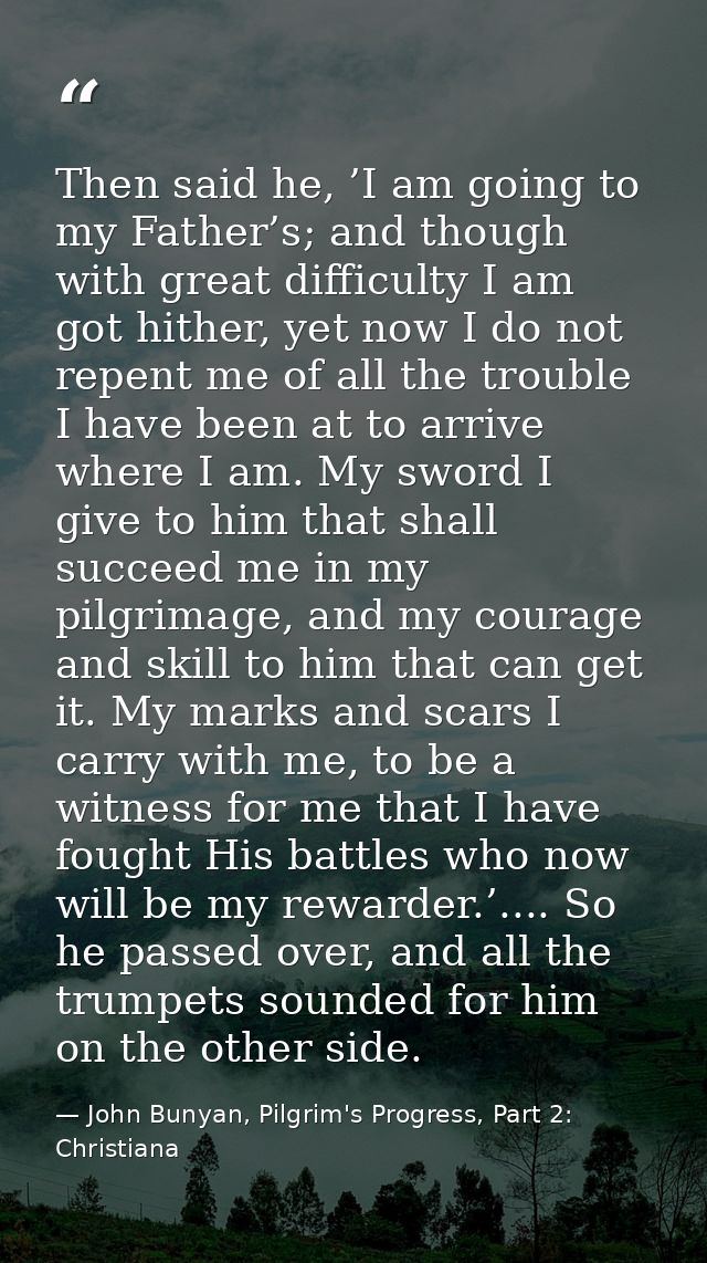 Then said he, ’I am going to my Father’s; and though with great difficulty I am got hither, yet now I do not repent me o — John Bunyan, Pilgrim's Progress, Part 2: Christiana