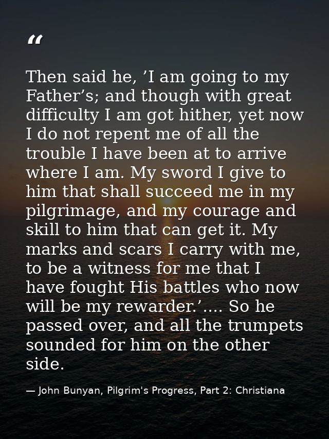 Then said he, ’I am going to my Father’s; and though with great difficulty I am got hither, yet now I do not repent me o — John Bunyan, Pilgrim's Progress, Part 2: Christiana