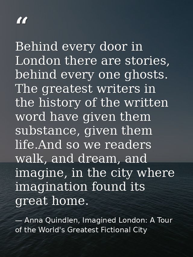 Behind every door in London there are stories, behind every one ghosts. The greatest writers in the history of the writt — Anna Quindlen, Imagined London: A Tour of the World's Greatest Fictional City