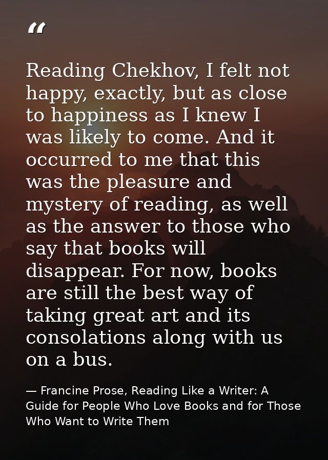 Reading Chekhov, I felt not happy, exactly, but as close to happiness as I knew I was likely to come. And it occurred to — Francine Prose, Reading Like a Writer: A Guide for People Who Love Books and for Those Who Want to Write Them