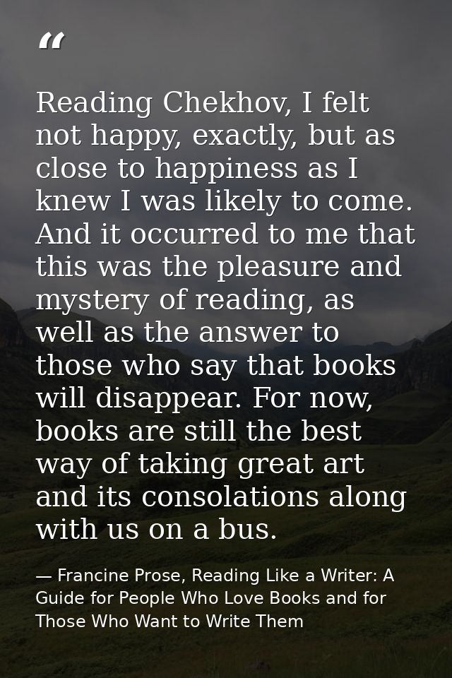 Reading Chekhov, I felt not happy, exactly, but as close to happiness as I knew I was likely to come. And it occurred to — Francine Prose, Reading Like a Writer: A Guide for People Who Love Books and for Those Who Want to Write Them