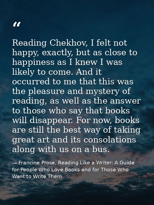 Reading Chekhov, I felt not happy, exactly, but as close to happiness as I knew I was likely to come. And it occurred to — Francine Prose, Reading Like a Writer: A Guide for People Who Love Books and for Those Who Want to Write Them