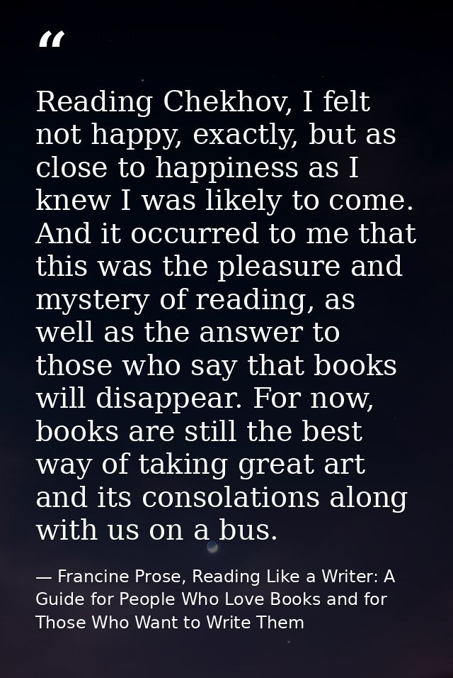 Reading Chekhov, I felt not happy, exactly, but as close to happiness as I knew I was likely to come. And it occurred to — Francine Prose, Reading Like a Writer: A Guide for People Who Love Books and for Those Who Want to Write Them