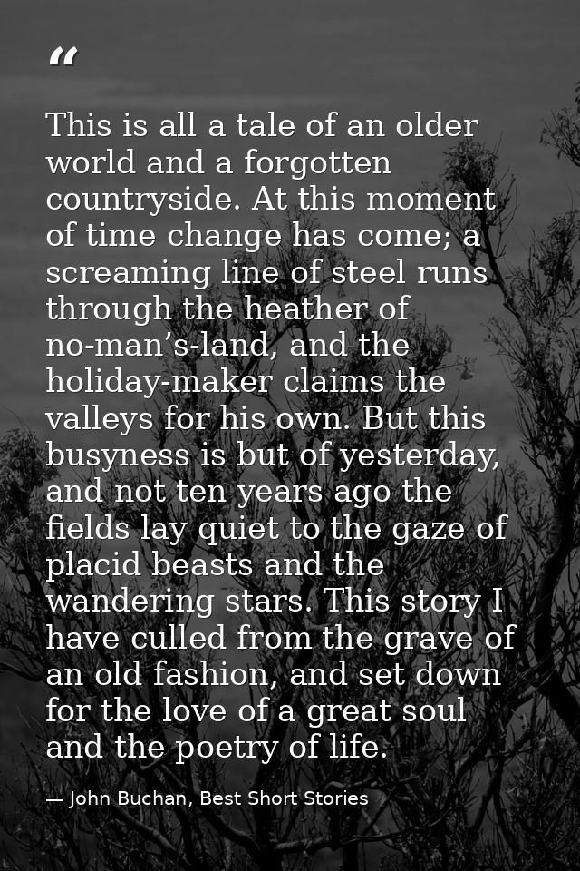 This is all a tale of an older world and a forgotten countryside. At this moment of time change has come; a screaming li — John Buchan, Best Short Stories