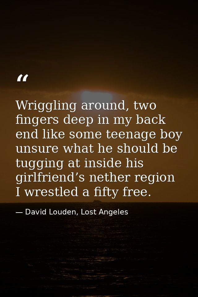 Wriggling around, two fingers deep in my back end like some teenage boy unsure what he should be tugging at inside his g — David Louden, Lost Angeles