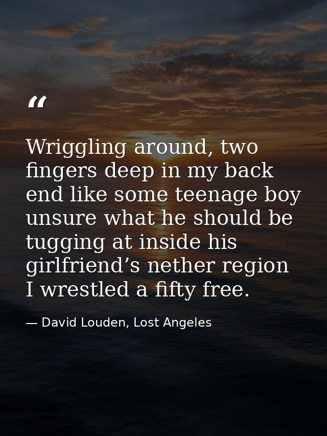 Wriggling around, two fingers deep in my back end like some teenage boy unsure what he should be tugging at inside his g — David Louden, Lost Angeles