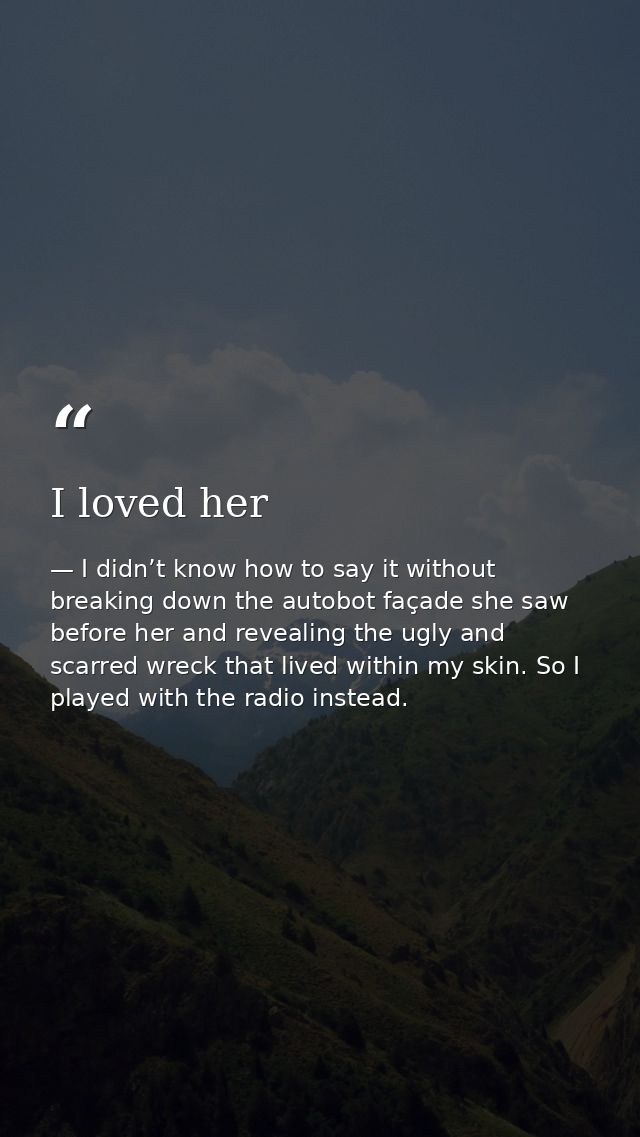 I loved her — I didn’t know how to say it without breaking down the autobot façade she saw before her and revealing the ugly and scarred wreck that lived within my skin. So I played with the radio instead.