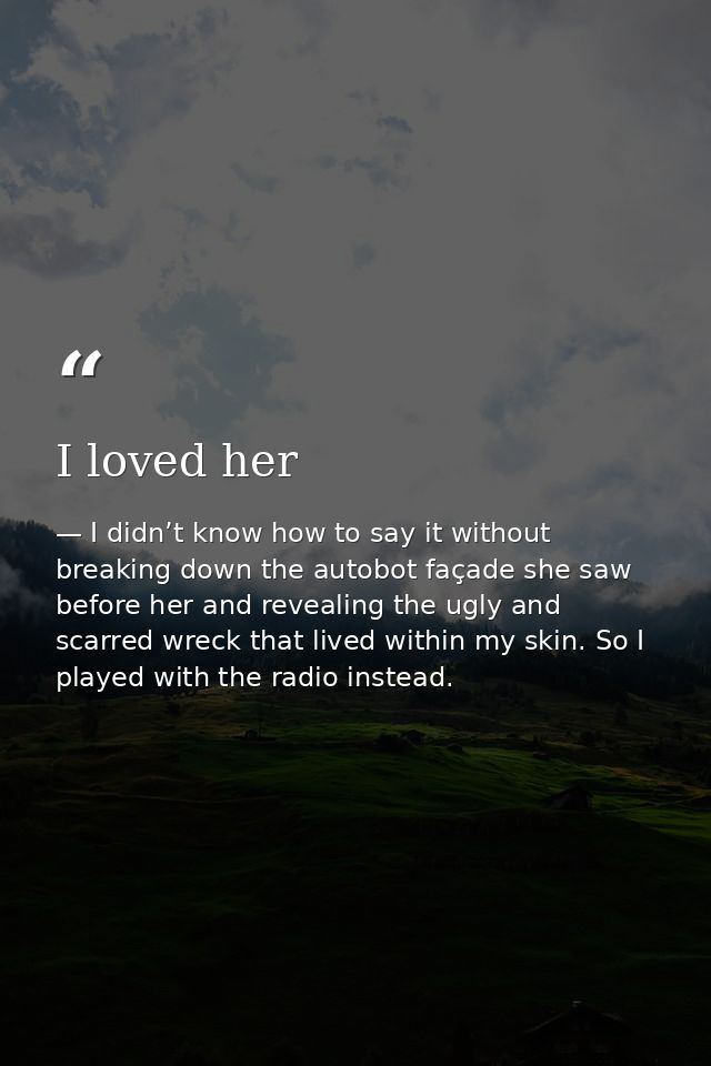I loved her — I didn’t know how to say it without breaking down the autobot façade she saw before her and revealing the ugly and scarred wreck that lived within my skin. So I played with the radio instead.
