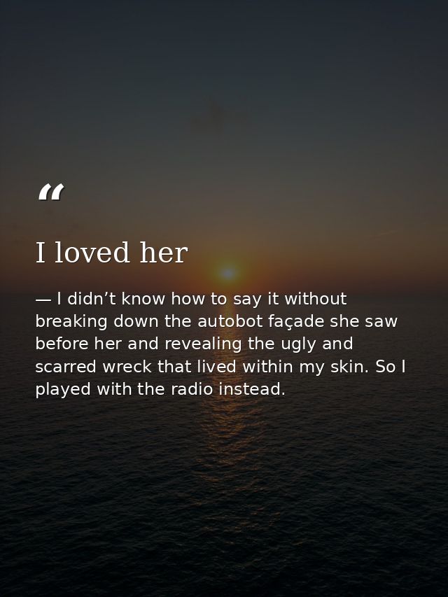 I loved her — I didn’t know how to say it without breaking down the autobot façade she saw before her and revealing the ugly and scarred wreck that lived within my skin. So I played with the radio instead.