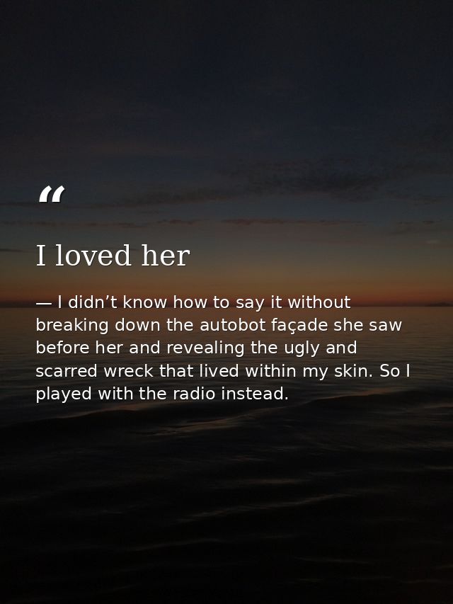 I loved her — I didn’t know how to say it without breaking down the autobot façade she saw before her and revealing the ugly and scarred wreck that lived within my skin. So I played with the radio instead.