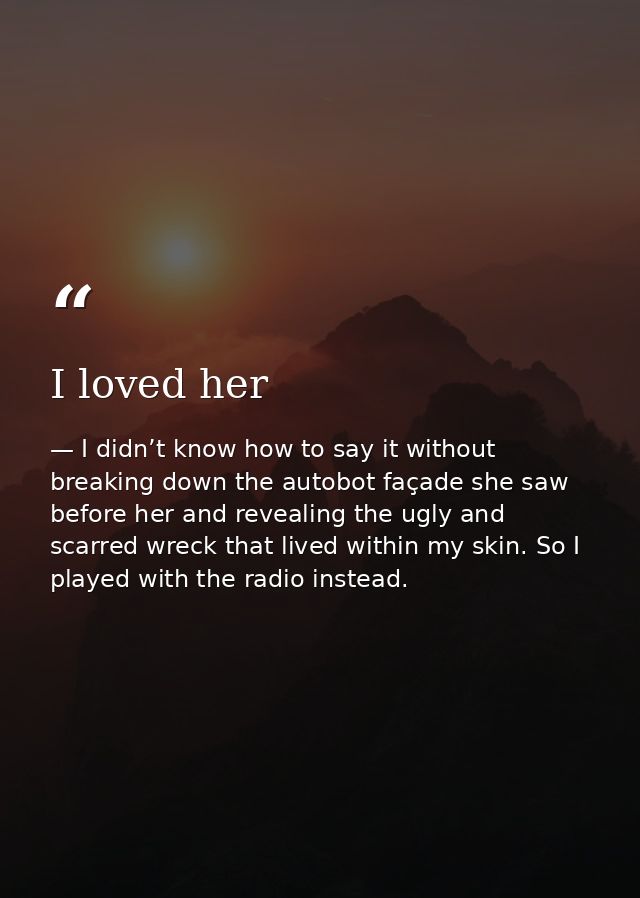 I loved her — I didn’t know how to say it without breaking down the autobot façade she saw before her and revealing the ugly and scarred wreck that lived within my skin. So I played with the radio instead.