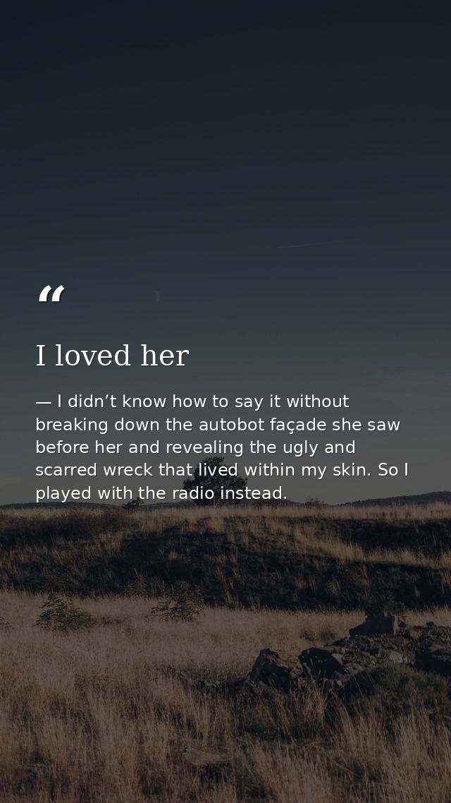 I loved her — I didn’t know how to say it without breaking down the autobot façade she saw before her and revealing the ugly and scarred wreck that lived within my skin. So I played with the radio instead.