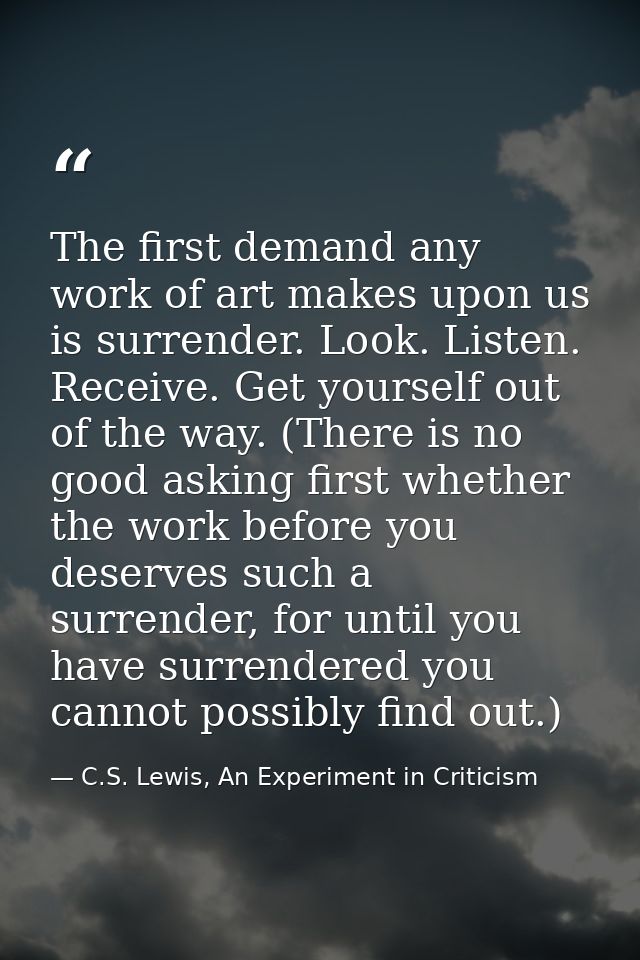 The first demand any work of art makes upon us is surrender. Look. Listen. Receive. Get yourself out of the way. (There  — C.S. Lewis, An Experiment in Criticism