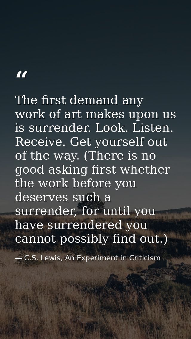 The first demand any work of art makes upon us is surrender. Look. Listen. Receive. Get yourself out of the way. (There  — C.S. Lewis, An Experiment in Criticism