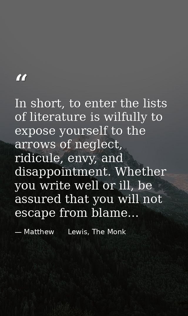 In short, to enter the lists of literature is wilfully to expose yourself to the arrows of neglect, ridicule, envy, and  — Matthew      Lewis, The Monk