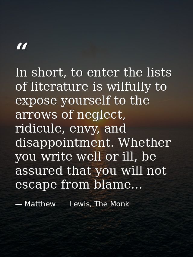 In short, to enter the lists of literature is wilfully to expose yourself to the arrows of neglect, ridicule, envy, and  — Matthew      Lewis, The Monk