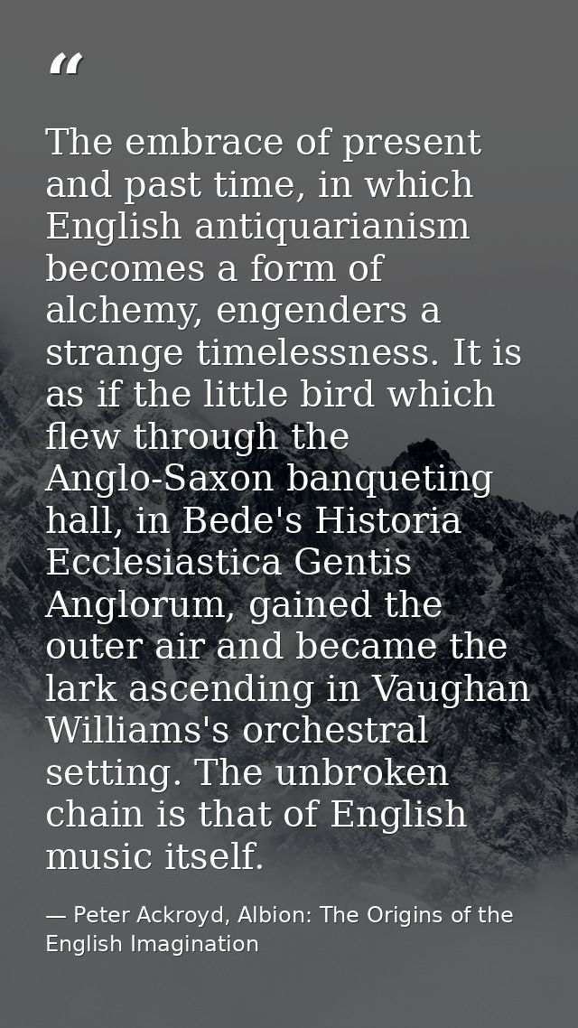 The embrace of present and past time, in which English antiquarianism becomes a form of alchemy, engenders a strange tim — Peter Ackroyd, Albion: The Origins of the English Imagination