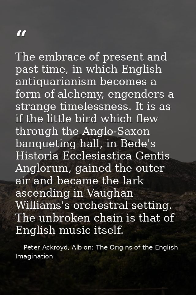 The embrace of present and past time, in which English antiquarianism becomes a form of alchemy, engenders a strange tim — Peter Ackroyd, Albion: The Origins of the English Imagination