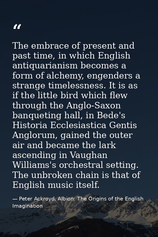 The embrace of present and past time, in which English antiquarianism becomes a form of alchemy, engenders a strange tim — Peter Ackroyd, Albion: The Origins of the English Imagination