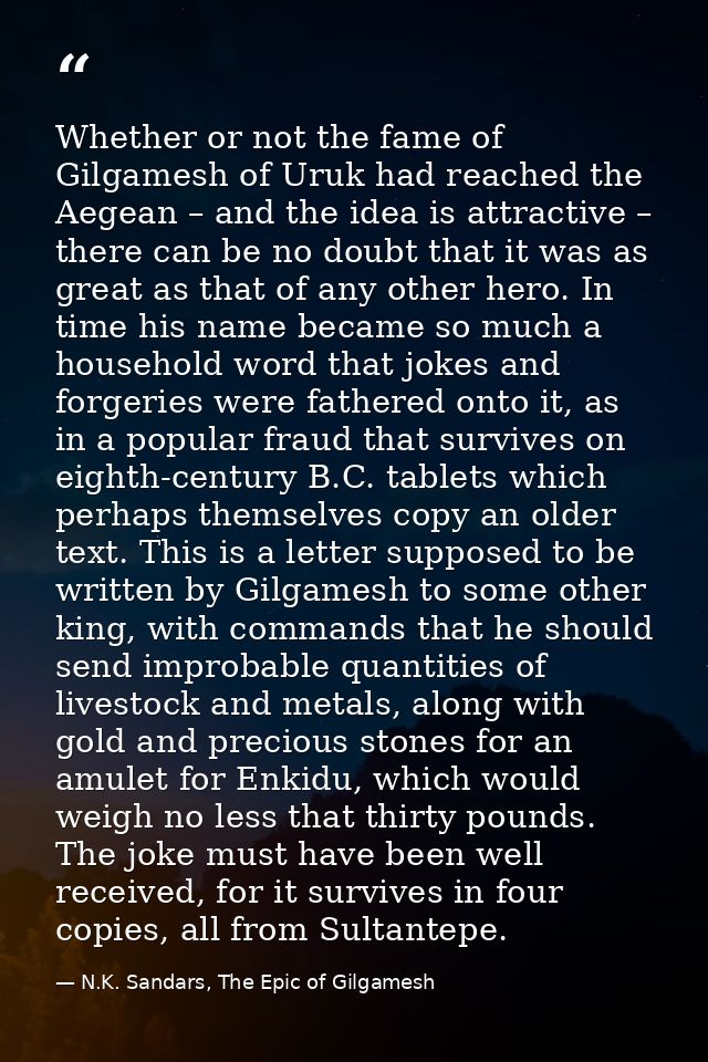 Whether or not the fame of Gilgamesh of Uruk had reached the Aegean – and the idea is attractive – there can be no doubt — N.K. Sandars, The Epic of Gilgamesh