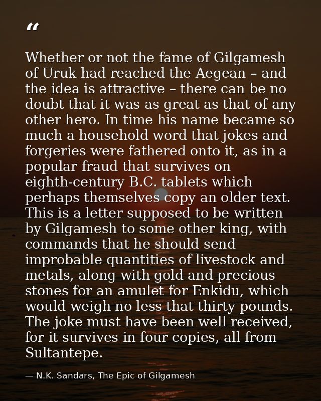 Whether or not the fame of Gilgamesh of Uruk had reached the Aegean – and the idea is attractive – there can be no doubt — N.K. Sandars, The Epic of Gilgamesh