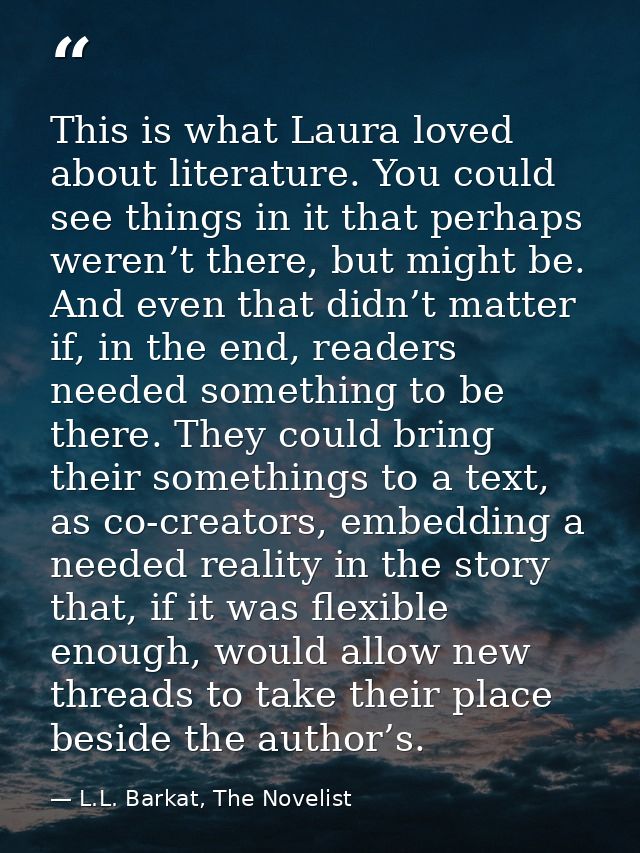 This is what Laura loved about literature. You could see things in it that perhaps weren’t there, but might be. And even — L.L. Barkat, The Novelist