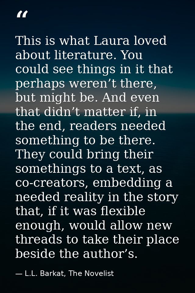 This is what Laura loved about literature. You could see things in it that perhaps weren’t there, but might be. And even — L.L. Barkat, The Novelist