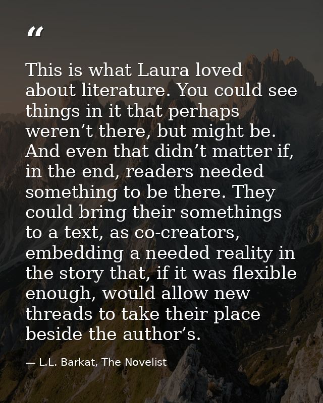 This is what Laura loved about literature. You could see things in it that perhaps weren’t there, but might be. And even — L.L. Barkat, The Novelist