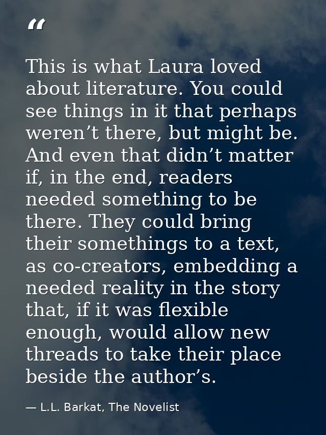 This is what Laura loved about literature. You could see things in it that perhaps weren’t there, but might be. And even — L.L. Barkat, The Novelist