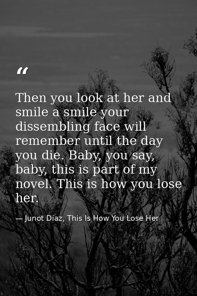 Then you look at her and smile a smile your dissembling face will remember until the day you die. Baby, you say, baby, t — Junot Díaz, This Is How You Lose Her