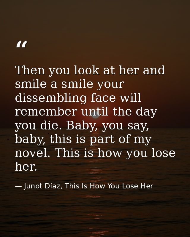 Then you look at her and smile a smile your dissembling face will remember until the day you die. Baby, you say, baby, t — Junot Díaz, This Is How You Lose Her