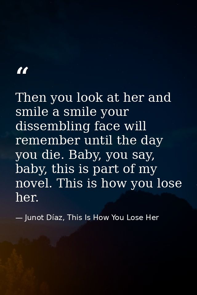 Then you look at her and smile a smile your dissembling face will remember until the day you die. Baby, you say, baby, t — Junot Díaz, This Is How You Lose Her