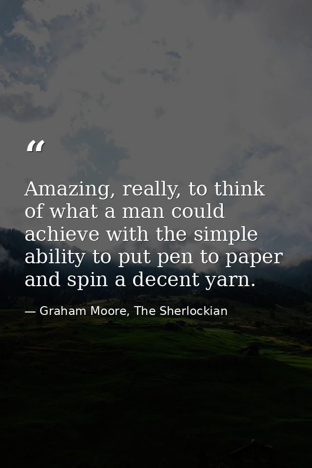 Amazing, really, to think of what a man could achieve with the simple ability to put pen to paper and spin a decent yarn — Graham Moore, The Sherlockian