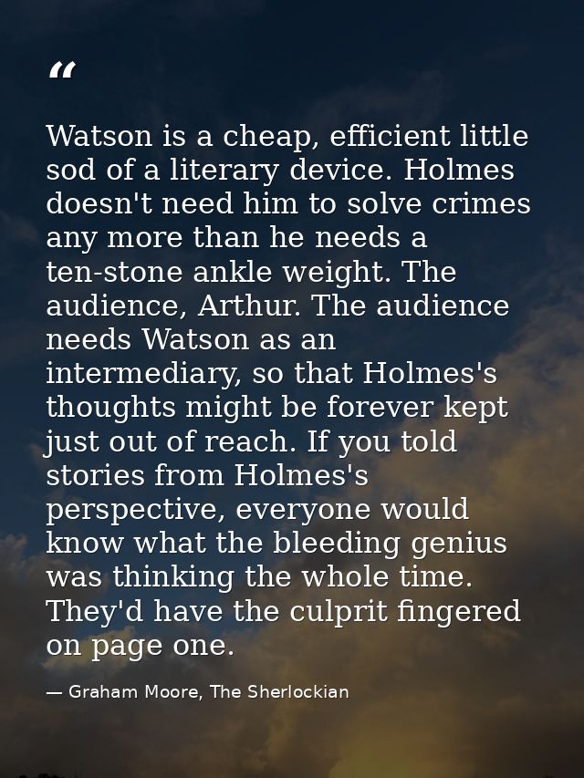 Watson is a cheap, efficient little sod of a literary device. Holmes doesn't need him to solve crimes any more than he n — Graham Moore, The Sherlockian