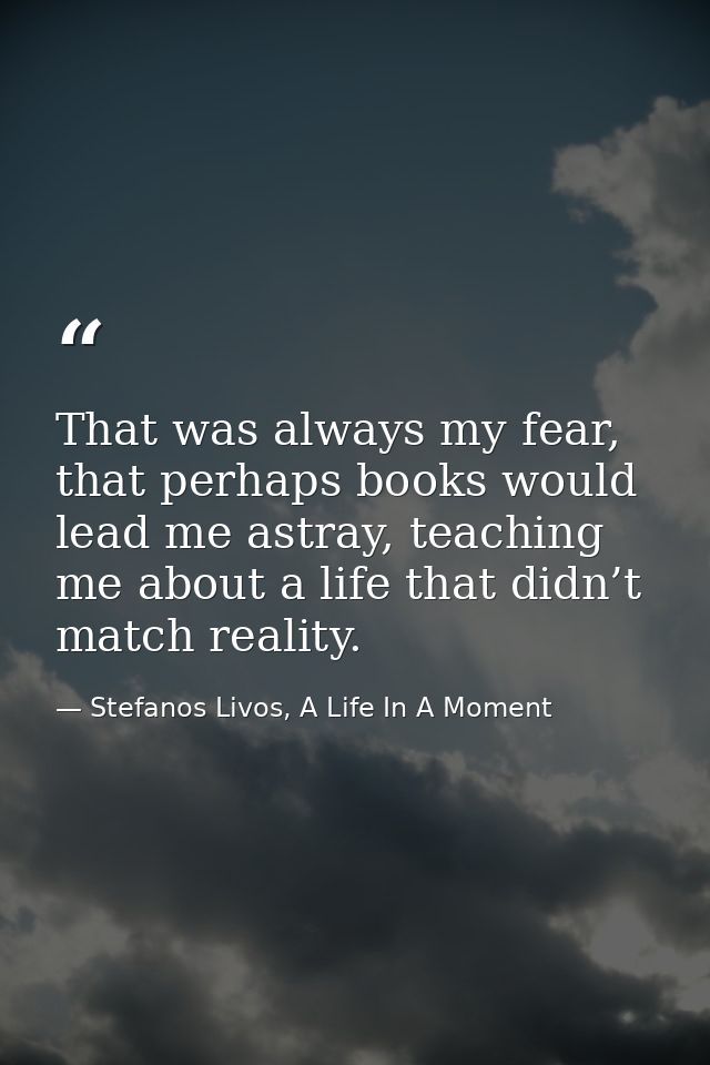 That was always my fear, that perhaps books would lead me astray, teaching me about a life that didn’t match reality. — Stefanos Livos, A Life In A Moment