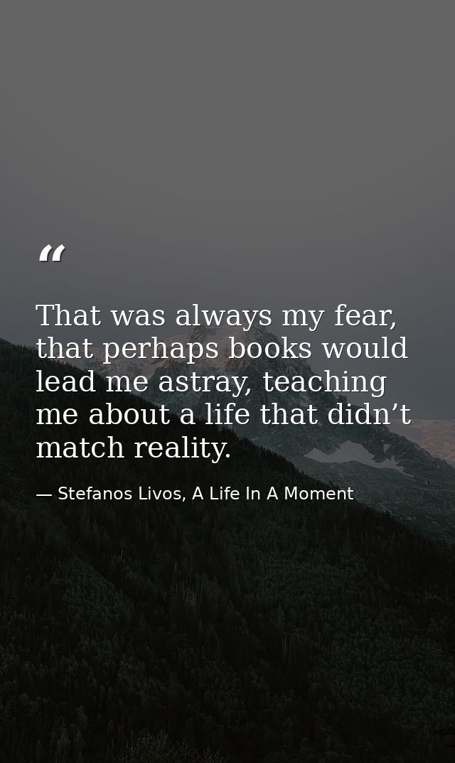 That was always my fear, that perhaps books would lead me astray, teaching me about a life that didn’t match reality. — Stefanos Livos, A Life In A Moment