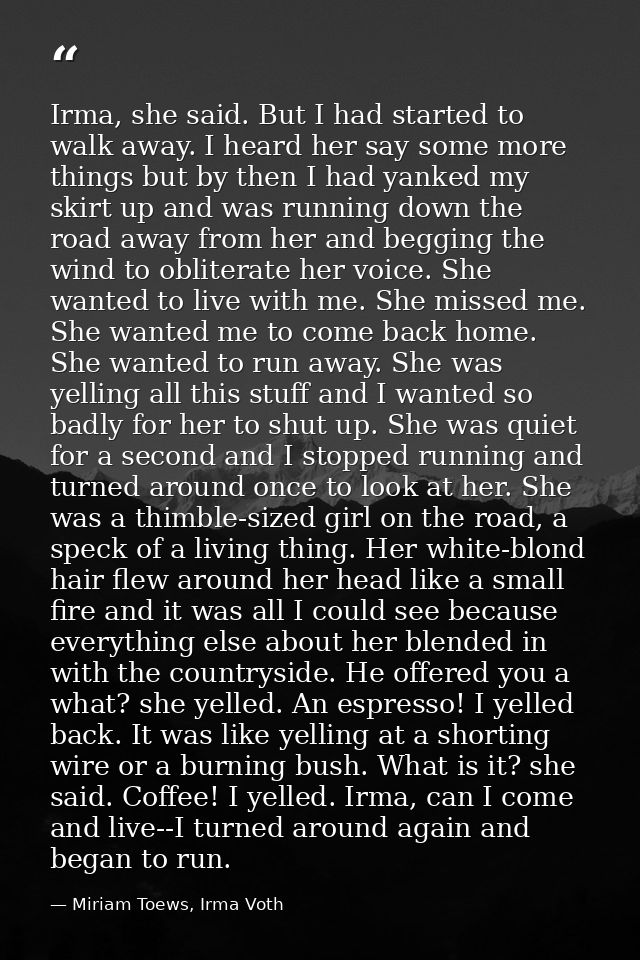 Irma, she said. But I had started to walk away. I heard her say some more things but by then I had yanked my skirt up an — Miriam Toews, Irma Voth