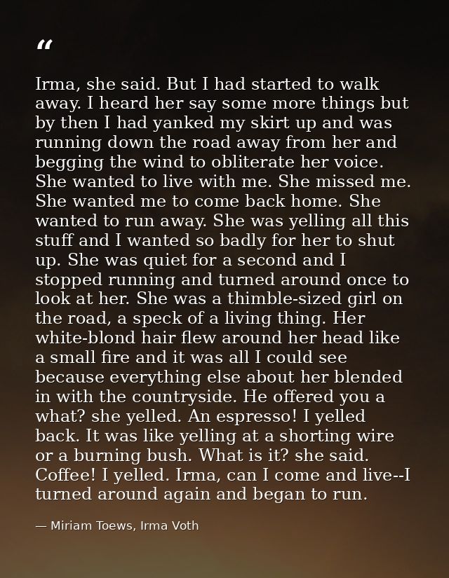 Irma, she said. But I had started to walk away. I heard her say some more things but by then I had yanked my skirt up an — Miriam Toews, Irma Voth