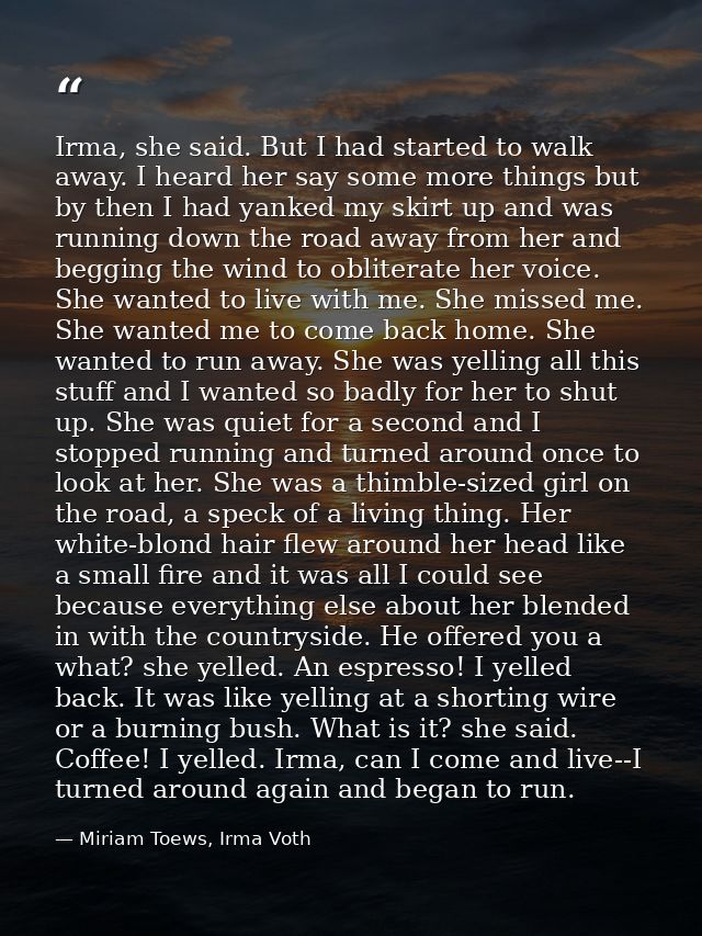 Irma, she said. But I had started to walk away. I heard her say some more things but by then I had yanked my skirt up an — Miriam Toews, Irma Voth