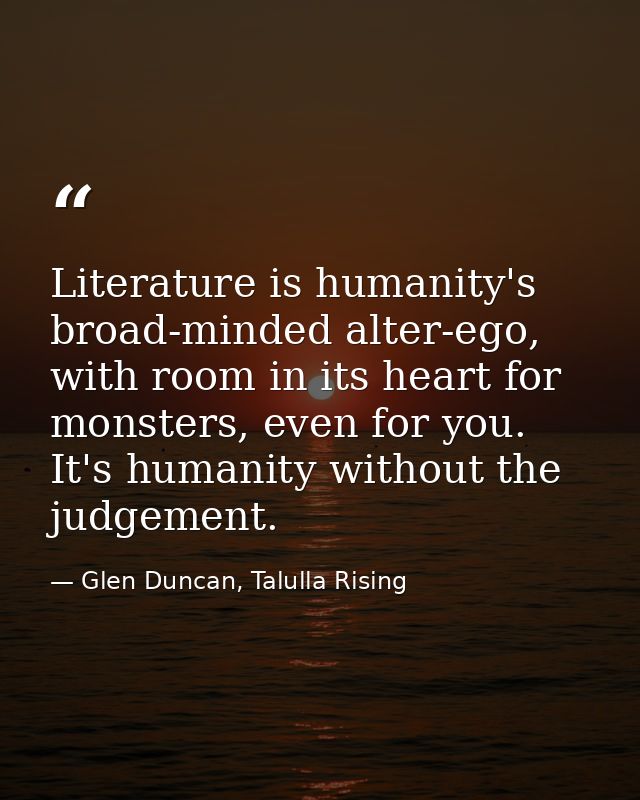 Literature is humanity's broad-minded alter-ego, with room in its heart for monsters, even for you. It's humanity withou — Glen Duncan, Talulla Rising