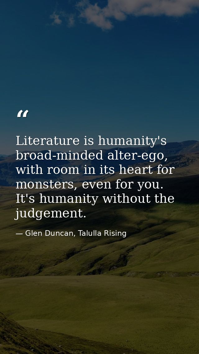 Literature is humanity's broad-minded alter-ego, with room in its heart for monsters, even for you. It's humanity withou — Glen Duncan, Talulla Rising