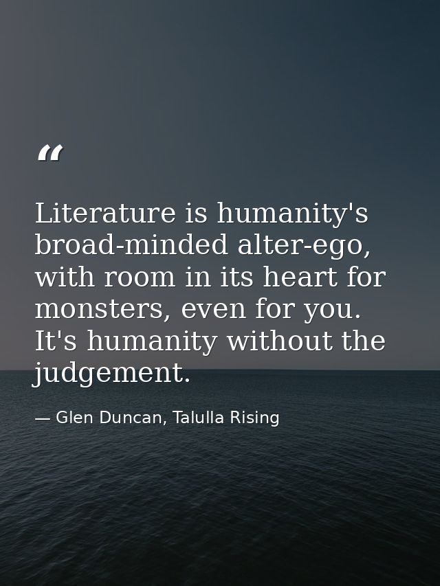 Literature is humanity's broad-minded alter-ego, with room in its heart for monsters, even for you. It's humanity withou — Glen Duncan, Talulla Rising