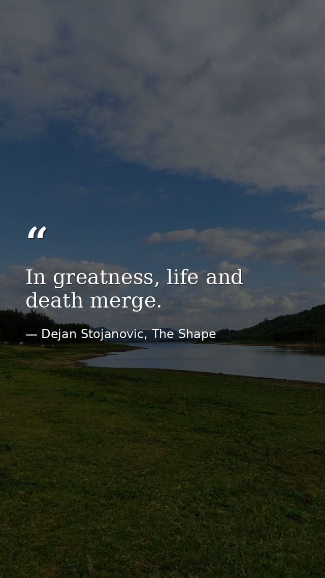 In greatness, life and death merge. — Dejan Stojanovic, The Shape