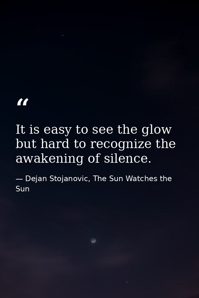 It is easy to see the glow but hard to recognize the awakening of silence. — Dejan Stojanovic, The Sun Watches the Sun