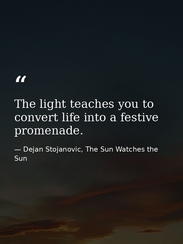 The light teaches you to convert life into a festive promenade. — Dejan Stojanovic, The Sun Watches the Sun