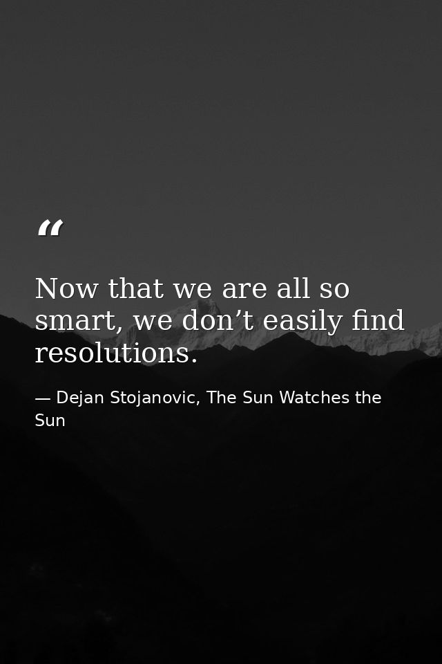 Now that we are all so smart, we don’t easily find resolutions. — Dejan Stojanovic, The Sun Watches the Sun